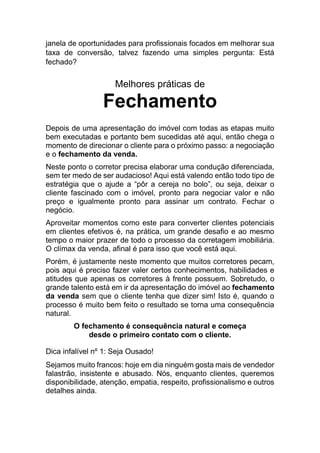 janela de oportunidades para profissionais focados em melhorar sua
taxa de conversão, talvez fazendo uma simples pergunta: Está
fechado?
Melhores práticas de
Fechamento
Depois de uma apresentação do imóvel com todas as etapas muito
bem executadas e portanto bem sucedidas até aqui, então chega o
momento de direcionar o cliente para o próximo passo: a negociação
e o fechamento da venda.
Neste ponto o corretor precisa elaborar uma condução diferenciada,
sem ter medo de ser audacioso! Aqui está valendo então todo tipo de
estratégia que o ajude a “pôr a cereja no bolo”, ou seja, deixar o
cliente fascinado com o imóvel, pronto para negociar valor e não
preço e igualmente pronto para assinar um contrato. Fechar o
negócio.
Aproveitar momentos como este para converter clientes potenciais
em clientes efetivos é, na prática, um grande desafio e ao mesmo
tempo o maior prazer de todo o processo da corretagem imobiliária.
O clímax da venda, afinal é para isso que você está aqui.
Porém, é justamente neste momento que muitos corretores pecam,
pois aqui é preciso fazer valer certos conhecimentos, habilidades e
atitudes que apenas os corretores à frente possuem. Sobretudo, o
grande talento está em ir da apresentação do imóvel ao fechamento
da venda sem que o cliente tenha que dizer sim! Isto é, quando o
processo é muito bem feito o resultado se torna uma consequência
natural.
O fechamento é consequência natural e começa
desde o primeiro contato com o cliente.
Dica infalível nº 1: Seja Ousado!
Sejamos muito francos: hoje em dia ninguém gosta mais de vendedor
falastrão, insistente e abusado. Nós, enquanto clientes, queremos
disponibilidade, atenção, empatia, respeito, profissionalismo e outros
detalhes ainda.
 