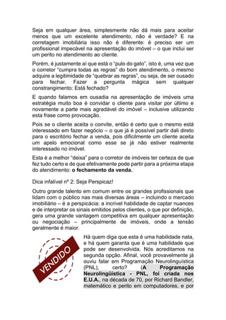 Seja em qualquer área, simplesmente não dá mais para aceitar
menos que um excelente atendimento, não é verdade? E na
corretagem imobiliária isso não é diferente: é preciso ser um
profissional impecável na apresentação do imóvel – o que inclui ser
um perito no atendimento ao cliente.
Porém, é justamente aí que está o “pulo do gato”, isto é, uma vez que
o corretor “cumpra todas as regras” do bom atendimento, o mesmo
adquire a legitimidade de “quebrar as regras”, ou seja, de ser ousado
para fechar. Fazer a pergunta mágica sem qualquer
constrangimento: Está fechado?
E quando falamos em ousadia na apresentação de imóveis uma
estratégia muito boa é convidar o cliente para visitar por último e
novamente a parte mais agradável do imóvel – inclusive utilizando
esta frase como provocação.
Pois se o cliente aceita o convite, então é certo que o mesmo está
interessado em fazer negócio – o que já é possível partir dali direto
para o escritório fechar a venda, pois dificilmente um cliente aceita
um apelo emocional como esse se já não estiver realmente
interessado no imóvel.
Esta é a melhor “deixa” para o corretor de imóveis ter certeza de que
fez tudo certo e de que efetivamente pode partir para a próxima etapa
do atendimento: o fechamento da venda.
Dica infalível nº 2: Seja Perspicaz!
Outro grande talento em comum entre os grandes profissionais que
lidam com o público nas mais diversas áreas – incluindo o mercado
imobiliário – é a perspicácia: a incrível habilidade de captar nuances
e de interpretar os sinais emitidos pelos clientes, o que por definição,
gera uma grande vantagem competitiva em qualquer apresentação
ou negociação – principalmente de imóveis, onde a tensão
geralmente é maior.
Há quem diga que esta é uma habilidade nata,
e há quem garanta que é uma habilidade que
pode ser desenvolvida. Nós acreditamos na
segunda opção. Afinal, você provavelmente já
ouviu falar em Programação Neurolinguística
(PNL), certo? (A Programação
Neurolingüística - PNL, foi criada nos
E.U.A., na década de 70, por Richard Bandler,
matemático e perito em computadores, e por
 