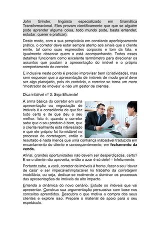 John Grinder, lingüista especializado em Gramática
Transformacional. Eles provam cientificamente que que se alguém
pode aprender alguma coisa, todo mundo pode, basta entender,
estudar, querer e praticar).
Deste modo, com a sua perspicácia em constante aperfeiçoamento
prático, o corretor deve estar sempre atento aos sinais que o cliente
emite, tal como suas expressões corporais e tom da fala, e
igualmente observar quem o está acompanhando. Todos esses
detalhes funcionam como excelente termômetro para direcionar os
assuntos que pautam a apresentação do imóvel e o próprio
comportamento do corretor.
E inclusive neste ponto é preciso improvisar bem (criatividade), mas
sem esquecer que a apresentação de imóveis de modo geral deve
ser algo planejado, pois do contrário, o corretor se torna um mero
“mostrador de imóveis” e não um gestor de clientes.
Dica infalível nº 3: Seja Eficiente!
A arma básica do corretor em uma
apresentação ou negociação de
imóveis é a consciência de que fez
tudo certo e de que deu o seu
melhor. Isto é, quando o corretor
sabe que o seu produto é bom, que
o cliente realmente está interessado
e que ele próprio foi formidável no
processo de corretagem, então o
resultado é nada menos que uma confiança inabalável traduzida em
encantamento do cliente e consequentemente, em fechamento da
venda.
Afinal, grandes oportunidades não devem ser desperdiçadas, certo?
E se o cliente não aproveita, então o azar é só dele! – Infelizmente.
Portanto cabe, a você, corretor de imóveis à frente, fazer o seu “dever
de casa” e ser impecável/implacável no trabalho da corretagem
imobiliária, ou seja, dedicar-se realmente a dominar os processos
das apresentações de imóveis de alto impacto.
Entenda a dinâmica do novo cenário. Estude os imóveis que vai
apresentar. Construa sua argumentação persuasiva com base nos
conceitos aprendidos. Descubra o que motiva a compra dos seus
clientes e explore isso. Prepare o material de apoio para o seu
espetáculo.
 