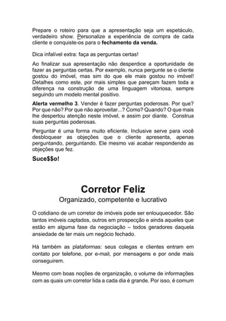 Prepare o roteiro para que a apresentação seja um espetáculo,
verdadeiro show. Personalize a experiência de compra de cada
cliente e conquiste-os para o fechamento da venda.
Dica infalível extra: faça as perguntas certas!
Ao finalizar sua apresentação não desperdice a oportunidade de
fazer as perguntas certas. Por exemplo, nunca pergunte se o cliente
gostou do imóvel, mas sim do que ele mais gostou no imóvel!
Detalhes como este, por mais simples que pareçam fazem toda a
diferença na construção de uma linguagem vitoriosa, sempre
seguindo um modelo mental positivo.
Alerta vermelho 3. Vender é fazer perguntas poderosas. Por que?
Por que não? Por que não aproveitar...? Como? Quando? O que mais
lhe despertou atenção neste imóvel, e assim por diante. Construa
suas perguntas poderosas.
Perguntar é uma forma muito eficiente. Inclusive serve para você
desbloquear as objeções que o cliente apresenta, apenas
perguntando, perguntando. Ele mesmo vai acabar respondendo as
objeções que fez.
Suce$$o!
Corretor Feliz
Organizado, competente e lucrativo
O cotidiano de um corretor de imóveis pode ser enlouquecedor. São
tantos imóveis captados, outros em prospecção e ainda aqueles que
estão em alguma fase da negociação – todos geradores daquela
ansiedade de ter mais um negócio fechado.
Há também as plataformas: seus colegas e clientes entram em
contato por telefone, por e-mail, por mensagens e por onde mais
conseguirem.
Mesmo com boas noções de organização, o volume de informações
com as quais um corretor lida a cada dia é grande. Por isso, é comum
 