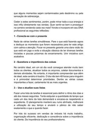que alguns momentos sejam contaminados pelo desânimo ou pela
sensação de sobrecarga.
Ceder a estes sentimentos, porém, pode minar toda a sua energia e
isso influi diretamente nas vendas. Quer sentir-se bem e prosseguir
na carreira vendendo cada vez mais? Anote e incorpore em seu DNA
profissional as seguintes reflexões:
1 - Conecte-se com o presente
Nada de várias tarefas simultâneas. Pare o que está fazendo agora
e dedique os momentos que forem necessários para ler este artigo
com calma e atenção. Focar no presente garante uma clara visão do
que está em jogo e evita a situação clássica de ter diversas tarefas
iniciadas e poucas próximas do encerramento. Unir iniciativa com
acabativa.
2 - Questione a importância das coisas
No cenário ideal, em um só dia você consegue atender muito bem
todos os clientes, atualizar todos os arquivos, coletar documentos e
demais atividades. No entanto, é importante compreender que além
de ideal, este cenário é ilusório. O dia não tem 48 horas para ninguém
e é primordial determinar prioridades. Dentre as várias coisas
importantes a fazer, certamente há as mais urgentes.
3 - Use e atualize suas listas
Fazer uma lista de tarefas é essencial para definir o ritmo dos dias e
até dos meses seguintes. Tente estipular a quantidade de tempo que
cada um dos itens da lista demandará e encaixe-os respeitando o
expediente. O planejamento manterá seu rumo alinhado, melhorará
a utilização do seu tempo e anulará o pânico de não saber
exatamente o que e quando fazer.
Por trás do sucesso em vendas de imóveis há muito trabalho,
organização eficiente, dedicação e consciência sobre a importância
do cliente. Da importância do seu profissionalismo.
 