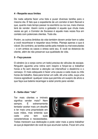 4 - Respeite seus limites
De nada adianta fazer uma lista e puxar diversas tarefas para o
mesmo dia. É fato que o expediente de um corretor é bem flexível e
que, quanto mais tempo passar no escritório ou na rua, mais chance
terá de vender. Assim como o goleador é aquele que chuta mais
vezes ao gol, o Corretor de Sucesso é aquele mais vezes fica em
contato com potenciais clientes. Todo dia.
Porém, os outros âmbitos da vida também devem andar bem e cabe
a você reconhecer e respeitar seus limites. Planeje apenas o que é
viável. Do contrário, as tarefas sairão pela metade ou mal executadas
– e em ambos os casos o stress será seu. E você se distancia do
cliente, além de não preservar sua qualidade de vida.
5 - Faça pausas
O cérebro (e o corpo como um todo) precisa de válvulas de escape.
Ninguém aguenta uma rotina sem respiro e forçar-se a trabalhar
horas a fio sem desviar a atenção vai intensificar o desânimo e o
cansaço. O mais adequado é fazer uma pausa a cada duas ou três
horas de trabalho. Saia para tomar um café, dê uma volta, ouça uma
música agradável: qualquer coisa que permita um suspiro de alívio e
que faça sua bateria recarregar e estar pronto para vender.
6 - Saiba dizer “não”
Ter mais clientes e imóveis
significa vender mais? Nem
sempre. É extremamente
tentador aceitar mais um desafio
e ter mais uma propriedade em
suas mãos, mas entenda que
cada uma tem suas
características e necessidades.
Todas merecem sua dedicação e pode valer mais a pena trabalhar
as que já dependem de você do que acumular outras. Focar em uma
 