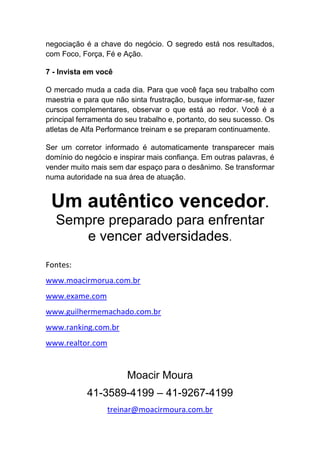 negociação é a chave do negócio. O segredo está nos resultados,
com Foco, Força, Fé e Ação.
7 - Invista em você
O mercado muda a cada dia. Para que você faça seu trabalho com
maestria e para que não sinta frustração, busque informar-se, fazer
cursos complementares, observar o que está ao redor. Você é a
principal ferramenta do seu trabalho e, portanto, do seu sucesso. Os
atletas de Alfa Performance treinam e se preparam continuamente.
Ser um corretor informado é automaticamente transparecer mais
domínio do negócio e inspirar mais confiança. Em outras palavras, é
vender muito mais sem dar espaço para o desânimo. Se transformar
numa autoridade na sua área de atuação.
Um autêntico vencedor.
Sempre preparado para enfrentar
e vencer adversidades.
Fontes:
www.moacirmorua.com.br
www.exame.com
www.guilhermemachado.com.br
www.ranking.com.br
www.realtor.com
Moacir Moura
41-3589-4199 – 41-9267-4199
treinar@moacirmoura.com.br
 