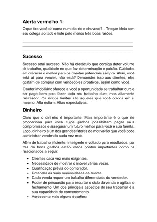 Alerta vermelho 1:
O que tira você da cama num dia frio e chuvoso? – Troque ideia com
seu colega ao lado e liste pelo menos três boas razões:
______________________________________________________
______________________________________________________
______________________________________________________
Sucesso
Sucesso atrai sucesso. Não há obstáculo que consiga deter volume
de trabalho, qualidade no que faz, determinação e paixão. Cuidados
em oferecer o melhor para os clientes potenciais sempre. Aliás, você
está aí para vender, não está? Demonstre isso aos clientes, eles
gostam de comprar com vendedores proativos, assim como você.
O setor imobiliário oferece a você a oportunidade de trabalhar duro e
ser pago bem para fazer todo seu trabalho duro, mas altamente
realizador. Os únicos limites são aqueles que você coloca em si
mesmo. Alta estiam. Altas expectativas.
Dinheiro
Claro que o dinheiro é importante. Mais importante é o que ele
proporciona para você cujos ganhos possibilitam pagar seus
compromissos e assegurar um futuro melhor para você e sua família.
Logo, dinheiro é um dos grandes fatores de motivação que você pode
administrar vendendo cada vez mais.
Além de trabalho eficiente, inteligente e voltado para resultados, por
trás de bons ganhos estão vários pontos importantes como os
relacionados a seguir:
 Clientes cada vez mais exigentes.
 Necessidade de mostrar o imóvel várias vezes.
 Qualificação prévia do comprador.
 Entender as reais necessidades do cliente.
 Cada venda requer um trabalho diferenciado do vendedor.
 Poder de persuasão para encurtar o ciclo da venda e agilizar o
fechamento. Um dos principais aspectos do seu trabalhar é a
sua capacidade de convencimento.
 Acrescente mais alguns desafios:
 