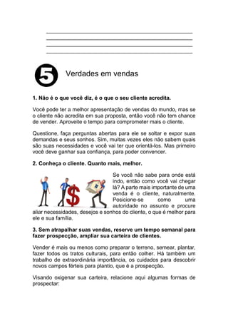 _________________________________________________
_________________________________________________
_________________________________________________
_________________________________________________
Verdades em vendas
1. Não é o que você diz, é o que o seu cliente acredita.
Você pode ter a melhor apresentação de vendas do mundo, mas se
o cliente não acredita em sua proposta, então você não tem chance
de vender. Aproveite o tempo para comprometer mais o cliente.
Questione, faça perguntas abertas para ele se soltar e expor suas
demandas e seus sonhos. Sim, muitas vezes eles não sabem quais
são suas necessidades e você vai ter que orientá-los. Mas primeiro
você deve ganhar sua confiança, para poder convencer.
2. Conheça o cliente. Quanto mais, melhor.
Se você não sabe para onde está
indo, então como você vai chegar
lá? A parte mais importante de uma
venda é o cliente, naturalmente.
Posicione-se como uma
autoridade no assunto e procure
aliar necessidades, desejos e sonhos do cliente, o que é melhor para
ele e sua família.
3. Sem atrapalhar suas vendas, reserve um tempo semanal para
fazer prospecção, ampliar sua carteira de clientes.
Vender é mais ou menos como preparar o terreno, semear, plantar,
fazer todos os tratos culturais, para então colher. Há também um
trabalho de extraordinária importância, os cuidados para descobrir
novos campos férteis para plantio, que é a prospecção.
Visando oxigenar sua carteira, relacione aqui algumas formas de
prospectar:
 