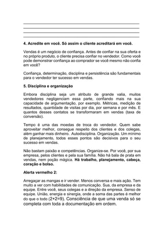 ______________________________________________________
______________________________________________________
______________________________________________________
______________________________________________________
4. Acredite em você. Só assim o cliente acreditará em você.
Vendas é um negócio de confiança. Antes de confiar na sua oferta e
no próprio produto, o cliente precisa confiar no vendedor. Como você
pode demonstrar confiança ao comprador se você mesmo não confia
em você?
Confiança, determinação, disciplina e persistência são fundamentais
para o vendedor ter sucesso em vendas.
5. Disciplina e organização
Embora disciplina seja um atributo de grande valia, muitos
vendedores negligenciam essa parte, confiando mais na sua
capacidade de argumentação, por exemplo. Métricas, medição de
resultados, quantidade de visitas por dia, por semana e por mês. E
quantos desses contatos se transformaram em vendas (taxa de
conversão).
Tempo é uma das moedas de troca do vendedor. Quem sabe
aproveitar melhor, consegue respeito dos clientes e dos colegas,
além ganhar mais dinheiro. Autodisciplina. Organização. Um mínimo
de planejamento, todos esses pontos são decisivos para o seu
sucesso em vendas.
Não bastam paixão e competências. Organize-se. Por você, por sua
empresa, pelos clientes e pela sua família. Não há bala de prata em
vendas, nem poção mágica. Há trabalho, planejamento, cabeça,
coração e bolso.
Alerta vermelho 2:
Arregaçar as mangas e ir vender. Menos conversa e mais ação. Tem
muito a ver com habilidades de comunicação. Sua, da empresa e da
equipe. Entre você, seus colegas e a direção da empresa. Senso de
equipe. União, energia e sinergia, onde a soma das partes é melhor
do que o todo (2+2=9). Consciência de que uma venda só se
completa com toda a documentação em ordem.
 