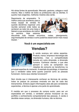 Há várias fontes de aprendizado. Mercado, gestores, colegas e você
mesmo. Mas o melhor de todos os professores são os clientes. E
quanto mais exigentes, melhores mestres eles serão.
Depoimento de empresário: "A
melhor coisa que aconteceu para a
nossa equipe de vendas foi
quando decidimos organizar uma
reunião semanal onde todos se
sentaram ao redor de uma mesa e
falaram o que aconteceu de melhor
na semana. Hoje estamos
discutindo tudo nesses encontros, metas, planejamento,
argumentações de vendas e como podemos desenvolver mais nossa
equipe. ”
Você é um especialista em
Vendas?
A venda avançou em vários aspectos.
Produto, marca, empresa e tecnologia são
importantes, mas a competitividade
transita em outra dimensão, a dimensão
humana. Conhecer clientes, o que eles
pensam e como se comportam nas
relações de consumo se transformou na
principal expertise do momento. A exemplo do psicólogo, é imperioso
que o vendedor saiba tanto quanto possível como as pessoas
funcionam. Como seus clientes funcionam?
Sem dúvida que é interessante conhecer as técnicas de vendas,
todos os passos do processo ensinado em dez de cada dez
treinamentos. Embora sejam informações úteis até para vendedores
experientes, a técnica é apenas uma parte do aprendizado.
À medida em que o processo de compra evolui, para ser um
especialista em vendas, o vendedor precisa incorporar ao seu
portfólio o conhecimento comportamental das pessoas. A venda é
decidida nesse campo, na dimensão humana, não na técnica.
 