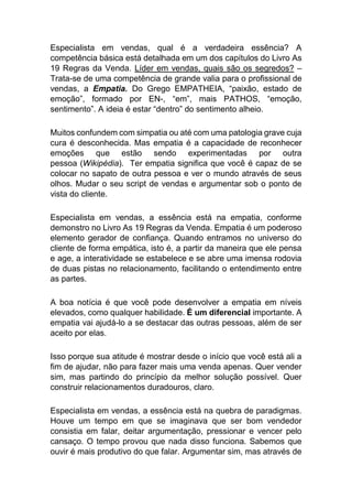 Especialista em vendas, qual é a verdadeira essência? A
competência básica está detalhada em um dos capítulos do Livro As
19 Regras da Venda. Líder em vendas, quais são os segredos? –
Trata-se de uma competência de grande valia para o profissional de
vendas, a Empatia. Do Grego EMPATHEIA, “paixão, estado de
emoção”, formado por EN-, “em”, mais PATHOS, “emoção,
sentimento”. A ideia é estar “dentro” do sentimento alheio.
Muitos confundem com simpatia ou até com uma patologia grave cuja
cura é desconhecida. Mas empatia é a capacidade de reconhecer
emoções que estão sendo experimentadas por outra
pessoa (Wikipédia). Ter empatia significa que você é capaz de se
colocar no sapato de outra pessoa e ver o mundo através de seus
olhos. Mudar o seu script de vendas e argumentar sob o ponto de
vista do cliente.
Especialista em vendas, a essência está na empatia, conforme
demonstro no Livro As 19 Regras da Venda. Empatia é um poderoso
elemento gerador de confiança. Quando entramos no universo do
cliente de forma empática, isto é, a partir da maneira que ele pensa
e age, a interatividade se estabelece e se abre uma imensa rodovia
de duas pistas no relacionamento, facilitando o entendimento entre
as partes.
A boa notícia é que você pode desenvolver a empatia em níveis
elevados, como qualquer habilidade. É um diferencial importante. A
empatia vai ajudá-lo a se destacar das outras pessoas, além de ser
aceito por elas.
Isso porque sua atitude é mostrar desde o início que você está ali a
fim de ajudar, não para fazer mais uma venda apenas. Quer vender
sim, mas partindo do princípio da melhor solução possível. Quer
construir relacionamentos duradouros, claro.
Especialista em vendas, a essência está na quebra de paradigmas.
Houve um tempo em que se imaginava que ser bom vendedor
consistia em falar, deitar argumentação, pressionar e vencer pelo
cansaço. O tempo provou que nada disso funciona. Sabemos que
ouvir é mais produtivo do que falar. Argumentar sim, mas através de
 