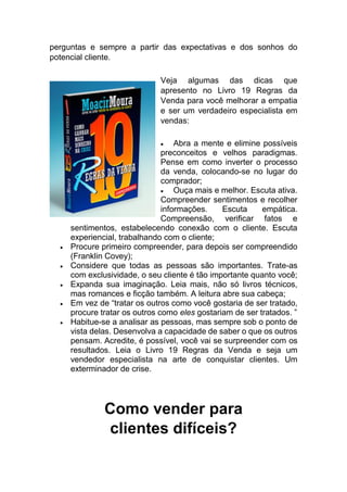 perguntas e sempre a partir das expectativas e dos sonhos do
potencial cliente.
Veja algumas das dicas que
apresento no Livro 19 Regras da
Venda para você melhorar a empatia
e ser um verdadeiro especialista em
vendas:
 Abra a mente e elimine possíveis
preconceitos e velhos paradigmas.
Pense em como inverter o processo
da venda, colocando-se no lugar do
comprador;
 Ouça mais e melhor. Escuta ativa.
Compreender sentimentos e recolher
informações. Escuta empática.
Compreensão, verificar fatos e
sentimentos, estabelecendo conexão com o cliente. Escuta
experiencial, trabalhando com o cliente;
 Procure primeiro compreender, para depois ser compreendido
(Franklin Covey);
 Considere que todas as pessoas são importantes. Trate-as
com exclusividade, o seu cliente é tão importante quanto você;
 Expanda sua imaginação. Leia mais, não só livros técnicos,
mas romances e ficção também. A leitura abre sua cabeça;
 Em vez de “tratar os outros como você gostaria de ser tratado,
procure tratar os outros como eles gostariam de ser tratados. ”
 Habitue-se a analisar as pessoas, mas sempre sob o ponto de
vista delas. Desenvolva a capacidade de saber o que os outros
pensam. Acredite, é possível, você vai se surpreender com os
resultados. Leia o Livro 19 Regras da Venda e seja um
vendedor especialista na arte de conquistar clientes. Um
exterminador de crise.
Como vender para
clientes difíceis?
 