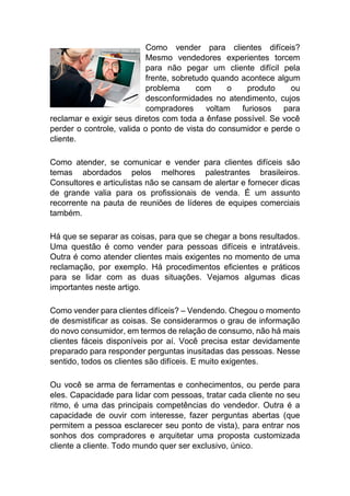Como vender para clientes difíceis?
Mesmo vendedores experientes torcem
para não pegar um cliente difícil pela
frente, sobretudo quando acontece algum
problema com o produto ou
desconformidades no atendimento, cujos
compradores voltam furiosos para
reclamar e exigir seus diretos com toda a ênfase possível. Se você
perder o controle, valida o ponto de vista do consumidor e perde o
cliente.
Como atender, se comunicar e vender para clientes difíceis são
temas abordados pelos melhores palestrantes brasileiros.
Consultores e articulistas não se cansam de alertar e fornecer dicas
de grande valia para os profissionais de venda. É um assunto
recorrente na pauta de reuniões de líderes de equipes comerciais
também.
Há que se separar as coisas, para que se chegar a bons resultados.
Uma questão é como vender para pessoas difíceis e intratáveis.
Outra é como atender clientes mais exigentes no momento de uma
reclamação, por exemplo. Há procedimentos eficientes e práticos
para se lidar com as duas situações. Vejamos algumas dicas
importantes neste artigo.
Como vender para clientes difíceis? – Vendendo. Chegou o momento
de desmistificar as coisas. Se considerarmos o grau de informação
do novo consumidor, em termos de relação de consumo, não há mais
clientes fáceis disponíveis por aí. Você precisa estar devidamente
preparado para responder perguntas inusitadas das pessoas. Nesse
sentido, todos os clientes são difíceis. E muito exigentes.
Ou você se arma de ferramentas e conhecimentos, ou perde para
eles. Capacidade para lidar com pessoas, tratar cada cliente no seu
ritmo, é uma das principais competências do vendedor. Outra é a
capacidade de ouvir com interesse, fazer perguntas abertas (que
permitem a pessoa esclarecer seu ponto de vista), para entrar nos
sonhos dos compradores e arquitetar uma proposta customizada
cliente a cliente. Todo mundo quer ser exclusivo, único.
 