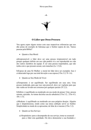 Mover para Deus
-4-
O Líder que Deus Procura
Vou agora expor alguns textos com suas respectivas referencias que nos
dão pistas do exemplo de liderança que o Senhor espera de nós. Vamos
passear pela Bíblia?
 Quanto a Sua Moral:
a)Irrepreensível: o líder deve ser uma pessoa irrepreensível em tudo
porque qualquer defeito em sua vida poderá vir a ser reproduzido na vida
dos outros membros da equipe. É ser uma pessoa respeitadora, que não
tenha com o que possam acusar, sem manchas (Lc 1.5,6).
b)Esposo de uma Só Mulher: a moral do líder deve ser exemplar. Isso é
evidenciado logo por sua total devoção a sua esposa (1Tm 3.2; Tt 1.6).
 Quanto ao Seu Modo de Viver:
a)Temperante: é ser equilibrado. Ser equilibrado em seus atos. Uma
pessoa moderada, para que isso seja possível, deve ser vigilante para que
não venha ser levado aos extremos por qualquer paixão (Tt 2.2).
b)Sóbrio: é equilibrado ou moderado em seu modo de pensar. Uma pessoa
sensata, ajuizada. Ao tomar decisões usa de sabedoria (1Tm 3.2; 2Tm 4.5;
1Pe 1.13).
c)Modesto: é equilibrado ou moderado em seus próprios desejos. Alguém
que é despretensioso, tendo como sua única ambição servir ao Senhor.
Simplicidade no modo de se apresentar, de falar de si mesmo (1Tm 3.2).
 Quanto ao Seu Serviço:
a) Hospitaleiro: para o desempenho do seu serviço, torna-se essencial
para o líder esta qualidade. Ele deve demonstrar a sua bondade e
- 10 -
 