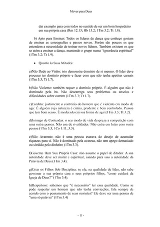 - 11 -
Mover para Deus
dar exemplo para com todos no sentido de ser um bom hospedeiro
em sua própria casa (Rm 12.13; Hb 13.2; 1Tm 3.2; Tt 1.8).
b) Apto para Ensinar: Todos os líderes de dança que conheço gostam
de ensinar as coreografias e passos novos. Porém são poucos os que
entendem a necessidade de treinar novos líderes. Também existem os que
se atém a ensinar a dança, mantendo o grupo numa “ignorância espiritual”
(1Tm 3.2; Tt 1.9).
 Quanto às SuasAtitudes:
a)Não Dado ao Vinho: isto demonstra domínio de si mesmo. O líder deve
procurar ter domínio próprio e fazer com que não tenha apetites carnais
(1Tm 3.3; Tt 1.7).
b)Não Violento: também requer o domínio próprio. É alguém que não é
dominado pela ira. Não descarrega seus problemas ou anseios e
dificuldades sobre outrem (1Tm 3.3; Tt 1.7).
c)Cordato: justamente o contrário do homem que é violento em modo de
agir. É alguém cuja natureza é calma, prudente e bem controlado. Pessoa
que tem bom senso. É moderado em sua forma de agir (1Tm 3.3; Tt 3.2).
d)Inimigo de Contendas: o seu modo de vida despreza a competição com
uma outra pessoa. Não usa de rivalidades. Não entra em lutas com outra
pessoa (1Tm 3.3; 1Co 1.11; 3.3).
e)Não Avarento: não é uma pessoa escrava do desejo de acumular
riquezas para si. Não é dominado pela avareza, não tem apego demasiado
ou sórdido pelo dinheiro (1Tm 3.3).
f)Governe Bem Sua Própria Casa: não assume o papel de ditador. A sua
autoridade deve ser moral e espiritual, usando para isso a autoridade da
Palavra de Deus (1Tm 3.4).
g)Criar os Filhos Sob Disciplina: se ele, na qualidade de líder, não sabe
governar a sua própria casa e seus próprios filhos, “como cuidará da
Igreja de Deus?” (1Tm 3.4).
h)Respeitoso: sabemos que “é necessário” ter essa qualidade. Como se
pode respeitar um homem que não tenha convicções, fala sempre de
acordo com o pensamento de seus ouvintes? Ele deve ser uma pessoa de
“uma só palavra” (1Tm 3.4)
 