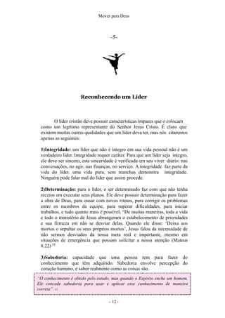 Mover para Deus
-5-
Reconhecendo um Líder
O líder cristão deve possuir características ímpares que o colocam
como um legítimo representante do Senhor Jesus Cristo. É claro que
existem muitas outras qualidades que um líder deva ter, mas nós citaremos
apenas as seguintes:
1)Integridade: um líder que não é íntegro em sua vida pessoal não é um
verdadeiro líder. Integridade requer caráter. Para que um líder seja íntegro,
ele deve ser sincero, esta sinceridade é verificada em seu viver diário: nas
conversações, no agir, nas finanças, no serviço. A integridade faz parte da
vida do líder. uma vida pura, sem manchas demonstra integridade.
Ninguém pode falar mal do líder que assim procede.
2)Determinação: para o líder, o ser determinado faz com que não tenha
receios em executar seus planos. Ele deve possuir determinação para fazer
a obra de Deus, para ousar com novos ritmos, para corrigir os problemas
entre os membros da equipe, para superar dificuldades, para iniciar
trabalhos, e tudo quanto mais é possível. “De muitas maneiras, toda a vida
e todo o ministério de Jesus abrangeram o estabelecimento de prioridades
e sua firmeza em não se desviar delas. Quando ele disse: ‘Deixa aos
mortos o sepultar os seus próprios mortos’, Jesus falou da necessidade de
não sermos desviados da nossa meta real e importante, mesmo em
situações de emergência que possam solicitar a nossa atenção (Mateus
8.22) 10
3)Sabedoria: capacidade que uma pessoa tem para fazer do
conhecimento que têm adquirido. Sabedoria envolve percepção do
coração humano, é saber realmente como as coisas são.
“O conhecimento é obtido pelo estudo, mas quando o Espírito enche um homem,
Ele concede sabedoria para usar e aplicar esse conhecimento de maneira
correta”. 11
- 12 -
 