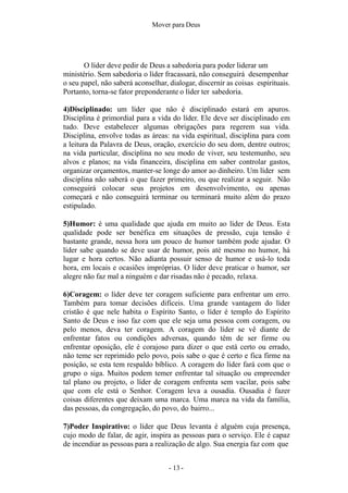 - 13 -
Mover para Deus
O líder deve pedir de Deus a sabedoria para poder liderar um
ministério. Sem sabedoria o líder fracassará, não conseguirá desempenhar
o seu papel, não saberá aconselhar, dialogar, discernir as coisas espirituais.
Portanto, torna-se fator preponderante o líder ter sabedoria.
4)Disciplinado: um líder que não é disciplinado estará em apuros.
Disciplina é primordial para a vida do líder. Ele deve ser disciplinado em
tudo. Deve estabelecer algumas obrigações para regerem sua vida.
Disciplina, envolve todas as áreas: na vida espiritual, disciplina para com
a leitura da Palavra de Deus, oração, exercício do seu dom, dentre outros;
na vida particular, disciplina no seu modo de viver, seu testemunho, seu
alvos e planos; na vida financeira, disciplina em saber controlar gastos,
organizar orçamentos, manter-se longe do amor ao dinheiro. Um líder sem
disciplina não saberá o que fazer primeiro, ou que realizar a seguir. Não
conseguirá colocar seus projetos em desenvolvimento, ou apenas
começará e não conseguirá terminar ou terminará muito além do prazo
estipulado.
5)Humor: é uma qualidade que ajuda em muito ao líder de Deus. Esta
qualidade pode ser benéfica em situações de pressão, cuja tensão é
bastante grande, nessa hora um pouco de humor também pode ajudar. O
líder sabe quando se deve usar de humor, pois até mesmo no humor, há
lugar e hora certos. Não adianta possuir senso de humor e usá-lo toda
hora, em locais e ocasiões impróprias. O líder deve praticar o humor, ser
alegre não faz mal a ninguém e dar risadas não é pecado, relaxa.
6)Coragem: o líder deve ter coragem suficiente para enfrentar um erro.
Também para tomar decisões difíceis. Uma grande vantagem do líder
cristão é que nele habita o Espírito Santo, o líder é templo do Espírito
Santo de Deus e isso faz com que ele seja uma pessoa com coragem, ou
pelo menos, deva ter coragem. A coragem do líder se vê diante de
enfrentar fatos ou condições adversas, quando têm de ser firme ou
enfrentar oposição, ele é corajoso para dizer o que está certo ou errado,
não teme ser reprimido pelo povo, pois sabe o que é certo e fica firme na
posição, se esta tem respaldo bíblico. A coragem do líder fará com que o
grupo o siga. Muitos podem temer enfrentar tal situação ou empreender
tal plano ou projeto, o líder de coragem enfrenta sem vacilar, pois sabe
que com ele está o Senhor. Coragem leva a ousadia. Ousadia é fazer
coisas diferentes que deixam uma marca. Uma marca na vida da família,
das pessoas, da congregação, do povo, do bairro...
7)Poder Inspirativo: o líder que Deus levanta é alguém cuja presença,
cujo modo de falar, de agir, inspira as pessoas para o serviço. Ele é capaz
de incendiar as pessoas para a realização de algo. Sua energia faz com que
 