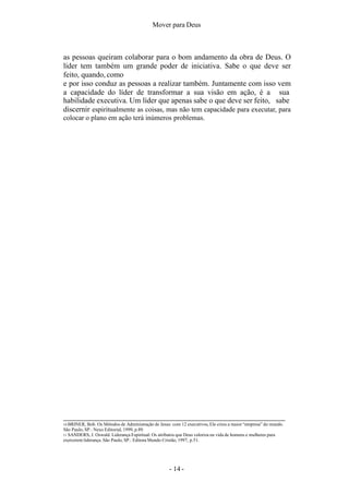 Mover para Deus
as pessoas queiram colaborar para o bom andamento da obra de Deus. O
líder tem também um grande poder de iniciativa. Sabe o que deve ser
feito, quando, como
e por isso conduz as pessoas a realizar também. Juntamente com isso vem
a capacidade do líder de transformar a sua visão em ação, é a sua
habilidade executiva. Um líder que apenas sabe o que deve ser feito, sabe
discernir espiritualmente as coisas, mas não tem capacidade para executar, para
colocar o plano em ação terá inúmeros problemas.
10 BRINER, Bob. Os Métodos de Administração de Jesus: com 12 executivos, Ele criou a maior “empresa” do mundo.
São Paulo, SP.: Nexo Editorial, 1999, p.89.
11 SANDERS, J. Oswald. Liderança Espiritual: Os atributos que Deus valoriza na vida de homens e mulheres para
exercerem liderança. São Paulo, SP.: Editora Mundo Cristão, 1997, p.51.
- 14 -
 