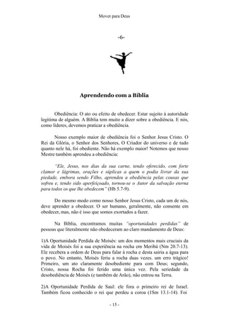 Mover para Deus
-6-
Aprendendo com a Bíblia
Obediência: O ato ou efeito de obedecer. Estar sujeito à autoridade
legítima de alguém. A Bíblia tem muito a dizer sobre a obediência. E nós,
como líderes, devemos praticar a obediência.
Nosso exemplo maior de obediência foi o Senhor Jesus Cristo. O
Rei da Glória, o Senhor dos Senhores, O Criador do universo e de tudo
quanto nele há, foi obediente. Não há exemplo maior! Notemos que nosso
Mestre também aprendeu a obediência:
“Ele, Jesus, nos dias da sua carne, tendo oferecido, com forte
clamor e lágrimas, orações e súplicas a quem o podia livrar da sua
piedade, embora sendo Filho, aprendeu a obediência pelas cousas que
sofreu e, tendo sido aperfeiçoado, tornou-se o Autor da salvação eterna
para todos os que lhe obedecem” (Hb 5.7-9).
Do mesmo modo como nosso Senhor Jesus Cristo, cada um de nós,
deve aprender a obedecer. O ser humano, geralmente, não consente em
obedecer, mas, não é isso que somos exortados a fazer.
Na Bíblia, encontramos muitas “oportunidades perdidas” de
pessoas que literalmente não obedeceram ao claro mandamento de Deus:
1)A Oportunidade Perdida de Moisés: um dos momentos mais cruciais da
vida de Moisés foi a sua experiência na rocha em Meribá (Nm 20.7-13).
Ele recebera a ordem de Deus para falar à rocha e desta sairia a água para
o povo. No entanto, Moisés feriu a rocha duas vezes. um erro trágico!
Primeiro, um ato claramente desobediente para com Deus; segundo,
Cristo, nossa Rocha foi ferido uma única vez. Pela seriedade da
desobediência de Moisés (e também de Arão), não entrou na Terra.
2)A Oportunidade Perdida de Saul: ele fora o primeiro rei de Israel.
Também ficou conhecido o rei que perdeu a coroa (1Sm 13.1-14). Foi
- 15 -
 