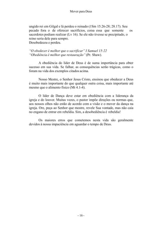 - 16 -
Mover para Deus
ungido rei em Gilgal e lá perdeu o reinado (1Sm 15.26-28; 28.17). Seu
pecado fora o de oferecer sacrifícios, coisa essa que somente os
sacerdotes podiam realizar (Lv 16). Se ele não tivesse se precipitado, o
reino seria dele para sempre.
Desobedeceu e perdeu.
“O obedecer é melhor que o sacrificar” I Samuel 15:22
“Obediência é melhor que restauração” (Pr. Shaw).
A obediência do líder de Deus é de suma importância para obter
sucesso em sua vida. Se falhar, as consequências serão trágicas, como o
foram na vida dos exemplos citados acima.
Nosso Mestre, o Senhor Jesus Cristo, ensinou que obedecer a Deus
é muito mais importante do que qualquer outra coisa, mais importante até
mesmo que o alimento físico (Mt 4.1-4).
O líder de Dança deve estar em obediência com a liderança da
igreja e do louvor. Muitas vezes, o pastor impõe direções ou normas que,
aos nossos olhos não estão de acordo com a visão e o mover da dança na
igreja. Ore, peça ao Senhor que mostre, revele Sua vontade, mas não caia
no engano de entrar em rebeldia. Sim, a desobediência é rebeldia!
Os maiores erros que cometemos nesta vida são geralmente
devidos à nossa impaciência em aguardar o tempo de Deus.
 