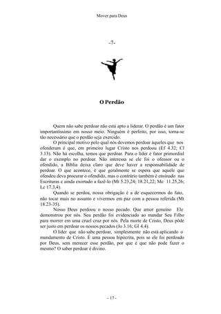 Mover para Deus
-7-
O Perdão
- 17 -
Quem não sabe perdoar não está apto a liderar. O perdão é um fator
importantíssimo em nosso meio. Ninguém é perfeito, por isso, torna-se
tão necessário que o perdão seja exercido.
O principal motivo pelo qual nós devemos perdoar àqueles que nos
ofenderam é que, em primeiro lugar Cristo nos perdoou (Ef 4.32; Cl
3.13). Não há escolha, temos que perdoar. Para o líder é fator primordial
dar o exemplo no perdoar. Não interessa se ele foi o ofensor ou o
ofendido, a Bíblia deixa claro que deve haver a responsabilidade de
perdoar. O que acontece, é que geralmente se espera que aquele que
ofendeu deva procurar o ofendido, mas o contrário também é ensinado nas
Escrituras e ainda exortado a fazê-lo (Mt 5.23,24; 18.21,22; Mc 11.25,26;
Lc 17.3,4).
Quando se perdoa, nossa obrigação é a de esquecermos do fato,
não tocar mais no assunto e vivermos em paz com a pessoa referida (Mt
18.23-35).
Nosso Deus perdoou o nosso pecado. Que amor genuíno Ele
demonstrou por nós. Seu perdão foi evidenciado ao mandar Seu Filho
para morrer em uma cruel cruz por nós. Pela morte de Cristo, Deus pôde
ser justo em perdoar os nossos pecados (Jo 3.16; Gl 4.4).
O líder que não sabe perdoar, simplesmente não está aplicando o
mandamento de Cristo. É uma pessoa hipócrita, pois se ele foi perdoado
por Deus, sem merecer esse perdão, por que é que não pode fazer o
mesmo? O saber perdoar é divino.
 