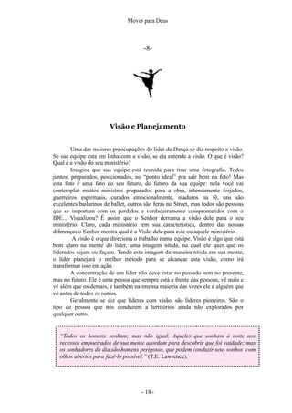Mover para Deus
-8-
Visão e Planejamento
Uma das maiores preocupações do líder de Dança se diz respeito a visão.
Se sua equipe esta em linha com a visão, se ela entende a visão. O que é visão?
Qual é a visão do seu ministério?
Imagine que sua equipe está reunida para tirar uma fotografia. Todos
juntos, preparados, posicionados, no “ponto ideal” pra sair bem na foto! Mas
esta foto é uma foto do seu futuro, do futuro da sua equipe: nela você vai
contemplar muitos ministros preparados para a obra, intensamente forjados,
guerreiros espirituais, curados emocionalmente, maduros na fé, uns são
excelentes bailarinos de ballet, outros são feras no Street, mas todos são pessoas
que se importam com os perdidos e verdadeiramente comprometidos com o
IDE... Visualizou? É assim que o Senhor derrama a visão dele para o seu
ministério. Claro, cada ministério tem sua característica, dentro das nossas
diferenças o Senhor mostra qual é a Visão dele para este ou aquele ministério.
A visão é o que direciona o trabalho numa equipe. Visão é algo que está
bem claro na mente do líder, uma imagem nítida, na qual ele quer que os
liderados sejam ou façam. Tendo esta imagem de maneira nítida em sua mente,
o líder planejará o melhor método para se alcançar esta visão, como irá
transformar isso em ação.
A concentração de um líder não deve estar no passado nem no presente,
mas no futuro. Ele é uma pessoa que sempre está a frente das pessoas, vê mais e
vê além que os demais, e também na imensa maioria das vezes ele é alguém que
vê antes de todos os outros.
Geralmente se diz que líderes com visão, são líderes pioneiros. São o
tipo de pessoa que nos conduzem a territórios ainda não explorados por
qualquer outro.
“Todos os homens sonham; mas não igual. Aqueles que sonham à noite nos
recessos empoeirados de sua mente acordam para descobrir que foi vaidade; mas
os sonhadores do dia são homens perigosos, que podem conduzir seus sonhos com
olhos abertos para fazê-lo possível.” (T.E. Lawrence).
- 18 -
 