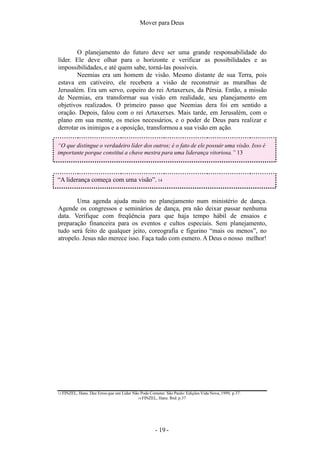 Mover para Deus
13 FINZEL, Hans. Dez Erros que um Líder Não Pode Cometer. São Paulo: Edições Vida Nova, 1999, p.37.
14 FINZEL, Hans. Ibid. p.37
O planejamento do futuro deve ser uma grande responsabilidade do
líder. Ele deve olhar para o horizonte e verificar as possibilidades e as
impossibilidades, e até quem sabe, torná-las possíveis.
Neemias era um homem de visão. Mesmo distante de sua Terra, pois
estava em cativeiro, ele recebera a visão de reconstruir as muralhas de
Jerusalém. Era um servo, copeiro do rei Artaxerxes, da Pérsia. Então, a missão
de Neemias, era transformar sua visão em realidade, seu planejamento em
objetivos realizados. O primeiro passo que Neemias dera foi em sentido a
oração. Depois, falou com o rei Artaxerxes. Mais tarde, em Jerusalém, com o
plano em sua mente, os meios necessários, e o poder de Deus para realizar e
derrotar os inimigos e a oposição, transformou a sua visão em ação.
“O que distingue o verdadeiro líder dos outros; é o fato de ele possuir uma visão. Isso é
importante porque constitui a chave mestra para uma liderança vitoriosa.” 13
“A liderança começa com uma visão”. 14
Uma agenda ajuda muito no planejamento num ministério de dança.
Agende os congressos e seminários de dança, pra não deixar passar nenhuma
data. Verifique com freqüência para que haja tempo hábil de ensaios e
preparação financeira para os eventos e cultos especiais. Sem planejamento,
tudo será feito de qualquer jeito, coreografia e figurino “mais ou menos”, no
atropelo. Jesus não merece isso. Faça tudo com esmero. A Deus o nosso melhor!
- 19 -
 