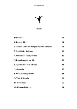 Mover para Deus
Índice
- 2 -
Introdução 03
1. Eu, um líder? 04
2. Como o Líder da Dança deve ser Conhecido 06
3. Qualidades do Líder 08
4. O líder que Deus procura 10
5. Reconhecendo um líder 12
6. Aprendendo com a Bíblia 15
7. O perdão 17
8. Visão e Planejamento 18
9. Vida de Oração 20
10. Humildade 22
11. Ultimas Palavras 24
 