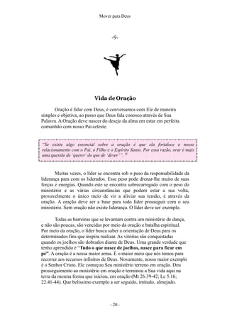 Mover para Deus
-9-
Vida de Oração
Oração é falar com Deus, é conversamos com Ele de maneira
simples e objetiva, ao passo que Deus fala conosco através de Sua
Palavra. A Oração deve nascer do desejo da alma em estar em perfeita
comunhão com nosso Pai celeste.
“Se existe algo essencial sobre a oração é que ela fortalece o nosso
relacionamento com o Pai, o Filho e o Espírito Santo. Por essa razão, orar é mais
uma questão de ‘querer’do que de ‘dever’”. 15
Muitas vezes, o líder se encontra sob o peso da responsabilidade da
liderança para com os liderados. Esse peso pode drenar-lhe muito de suas
forças e energias. Quando este se encontra sobrecarregado com o peso do
ministério e as várias circunstâncias que podem estar a sua volta,
provavelmente o único meio de vir a aliviar sua tensão, é através da
oração. A oração deve ser a base para todo líder prosseguir com o seu
ministério. Sem oração não existe liderança. O líder deve ser exemplo.
Todas as barreiras que se levantam contra um ministério de dança,
e não são poucas, são vencidas por meio da oração e batalha espiritual.
Por meio da oração, o líder busca saber a orientação de Deus para os
determinados fins que inspira realizar. As vitórias são conquistadas
quando os joelhos são dobrados diante de Deus. Uma grande verdade que
tenho aprendido é “Tudo o que nasce de joelhos, nasce para ficar em
pé”. A oração é a nossa maior arma. É o maior meio que nós temos para
recorrer aos recursos infinitos de Deus. Novamente, nosso maior exemplo
é o Senhor Cristo. Ele começou Seu ministério terreno em oração. Deu
prosseguimento ao ministério em oração e terminou a Sua vida aqui na
terra da mesma forma que iniciou, em oração (Mt 26.39-42; Lc 5.16;
22.41-44). Que belíssimo exemplo a ser seguido, imitado, almejado.
- 20 -
 