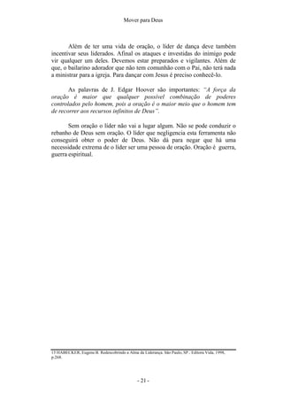 Mover para Deus
Além de ter uma vida de oração, o líder de dança deve também
incentivar seus liderados. Afinal os ataques e investidas do inimigo pode
vir qualquer um deles. Devemos estar preparados e vigilantes. Além de
que, o bailarino adorador que não tem comunhão com o Pai, não terá nada
a ministrar para a igreja. Para dançar com Jesus é preciso conhecê-lo.
As palavras de J. Edgar Hoover são importantes: “A força da
oração é maior que qualquer possível combinação de poderes
controlados pelo homem, pois a oração é o maior meio que o homem tem
de recorrer aos recursos infinitos de Deus”.
Sem oração o líder não vai a lugar algum. Não se pode conduzir o
rebanho de Deus sem oração. O líder que negligencia esta ferramenta não
conseguirá obter o poder de Deus. Não dá para negar que há uma
necessidade extrema de o líder ser uma pessoa de oração. Oração é guerra,
guerra espiritual.
15 HABECKER, Eugene B. Redescobrindo a Alma da Liderança. São Paulo, SP.: Editora Vida, 1998,
p.268.
- 21 -
 