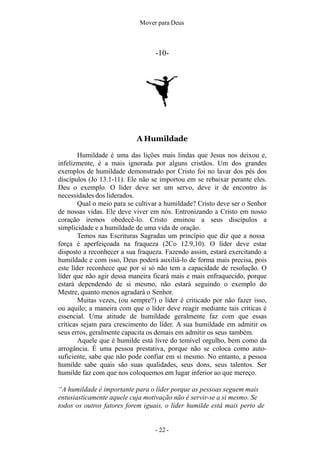Mover para Deus
-10-
A Humildade
Humildade é uma das lições mais lindas que Jesus nos deixou e,
infelizmente, é a mais ignorada por alguns cristãos. Um dos grandes
exemplos de humildade demonstrado por Cristo foi no lavar dos pés dos
discípulos (Jo 13.1-11). Ele não se importou em se rebaixar perante eles.
Deu o exemplo. O líder deve ser um servo, deve ir de encontro às
necessidades dos liderados.
Qual o meio para se cultivar a humildade? Cristo deve ser o Senhor
de nossas vidas. Ele deve viver em nós. Entronizando a Cristo em nosso
coração iremos obedecê-lo. Cristo ensinou a seus discípulos a
simplicidade e a humildade de uma vida de oração.
Temos nas Escrituras Sagradas um princípio que diz que a nossa
força é aperfeiçoada na fraqueza (2Co 12.9,10). O líder deve estar
disposto a reconhecer a sua fraqueza. Fazendo assim, estará exercitando a
humildade e com isso, Deus poderá auxiliá-lo de forma mais precisa, pois
este líder reconhece que por si só não tem a capacidade de resolução. O
líder que não agir dessa maneira ficará mais e mais enfraquecido, porque
estará dependendo de si mesmo, não estará seguindo o exemplo do
Mestre, quanto menos agradará o Senhor.
Muitas vezes, (ou sempre?) o líder é criticado por não fazer isso,
ou aquilo; a maneira com que o líder deve reagir mediante tais críticas é
essencial. Uma atitude de humildade geralmente faz com que essas
críticas sejam para crescimento do líder. A sua humildade em admitir os
seus erros, geralmente capacita os demais em admitir os seus também.
Aquele que é humilde está livre do temível orgulho, bem como da
arrogância. É uma pessoa prestativa, porque não se coloca como auto-
suficiente, sabe que não pode confiar em si mesmo. No entanto, a pessoa
humilde sabe quais são suas qualidades, seus dons, seus talentos. Ser
humilde faz com que nos coloquemos em lugar inferior ao que mereço.
“A humildade é importante para o líder porque as pessoas seguem mais
entusiasticamente aquele cuja motivação não é servir-se a si mesmo. Se
todos os outros fatores forem iguais, o líder humilde está mais perto de
- 22 -
 