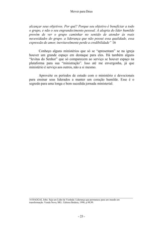 Mover para Deus
alcançar seus objetivos. Por quê? Porque seu objetivo é beneficiar a todo
o grupo, e não o seu engrandecimento pessoal. A alegria do líder humilde
provém de ver o grupo caminhar no sentido de atender às reais
necessidades do grupo. a liderança que não possui essa qualidade, essa
expressão de amor, inevitavelmente perde a credibilidade” 16
Conheço alguns ministérios que só se “apresentam” se na igreja
houver um grande espaço em destaque para eles. Há também alguns
“levitas do Senhor” que só comparecem ao serviço se houver espaço na
plataforma para sua “ministração”. Isso até me envergonha, já que
ministério é serviço aos outros, não a si mesmo.
Aproveite os períodos de estudo com o ministério e devocionais
para ensinar seus liderados a manter um coração humilde. Esse é o
segredo para uma longa e bem sucedida jornada ministerial.
16 HAGGAI, John. Seja um Líder de Verdade: Liderança que permanece para um mundo em
transformação. Venda Nova, MG.: Editora Betânia, 1990, p.98,99.
- 23 -
 