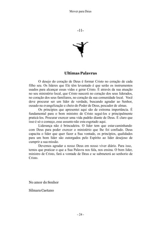 Mover para Deus
-11-
Ultimas Palavras
O desejo do coração de Deus é formar Cristo no coração de cada
filho seu. Os líderes que Ele têm levantado é que serão os instrumentos
usados para alcançar essas vidas e gerar Cristo. É através da sua atuação
no seu ministério local, que Cristo nascerá no coração dos seus liderados,
no coração dos seus familiares, no coração da sua comunidade local. Você
deve procurar ser um líder de verdade, buscando agradar ao Senhor,
ousado na evangelização e cheio do Poder de Deus, pescador de almas.
Os princípios que apresentei aqui são de extrema importância. É
fundamental para o bom ministro de Cristo seguí-los e principalmente
praticá-los. Procurar exercer uma vida padrão diante de Deus. É claro que
isso é só o começo, esse assunto não esta esgotado aqui.
Liderança não é brincadeira. O líder tem que estar caminhando
com Deus para poder exercer o ministério que lhe foi confiado. Deus
capacita o líder que quer fazer a Sua vontade, os princípios, qualidades
para um bom líder são outorgados pelo Espírito ao líder desejoso de
cumprir a sua missão.
Devemos agradar a nosso Deus em nosso viver diário. Para isso,
temos que praticar o que a Sua Palavra nos fala, nos ensina. O bom líder,
ministro de Cristo, fará a vontade de Deus e se submeterá ao senhorio de
Cristo.
- 24 -
No amor do Senhor
Silmara Caetano
 