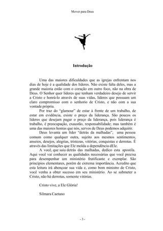 Mover para Deus
Introdução
Uma das maiores dificuldades que as igrejas enfrentam nos
dias de hoje é a qualidade dos líderes. Não existe falta deles, mas a
grande maioria estão com o coração em outro foco, não na obra de
Deus. O Senhor quer líderes que tenham verdadeiro desejo de servir
a Cristo e honrá-lo através de suas vidas, líderes que possuam um
claro compromisso com o senhorio de Cristo, e não com a sua
vontade própria.
Por traz do “glamour” de estar à frente de um trabalho, de
estar em evidência, existe o preço da liderança. São poucos os
líderes que desejam pagar o preço da liderança, pois liderança é
trabalho, é preocupação, exaustão, responsabilidade; mas também é
uma das maiores honras que nós, servos de Deus podemos adquirir.
Deus levanta um líder “detrás da malhadas”, uma pessoa
comum como qualquer outra, sujeito aos mesmos sentimentos,
anseios, desejos, alegrias, tristezas, vitórias, conquistas e derrotas. É
através das limitações que Ele molda a dependência dEle.
A você, que saiu detrás das malhadas, dedico esta apostila.
Aqui você vai conhecer as qualidades necessárias que você precisa
para desempenhar um ministério frutificante e exemplar. São
princípios elementares, porém de extrema importância. Acredito que
esta leitura irá abençoar sua vida e, como bom ministro de Cristo,
você venha a obter sucesso em seu ministério. Ao se submeter a
Cristo, não há derrotas, somente vitórias.
Cristo vive, a Ele Glória!
Silmara Caetano
- 3 -
 