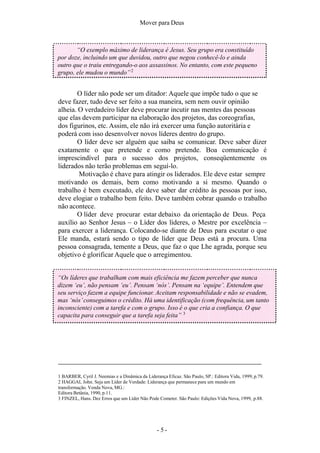 Mover para Deus
1 BARBER, Cyril J. Neemias e a Dinâmica da Liderança Eficaz. São Paulo, SP.: Editora Vida, 1999, p.79.
2 HAGGAI, John. Seja um Líder de Verdade: Liderança que permanece para um mundo em
transformação. Venda Nova, MG.:
Editora Betânia, 1990, p.11.
3 FINZEL, Hans. Dez Erros que um Líder Não Pode Cometer. São Paulo: Edições Vida Nova, 1999, p.88.
“O exemplo máximo de liderança é Jesus. Seu grupo era constituído
por doze, incluindo um que duvidou, outro que negou conhecê-lo e ainda
outro que o traiu entregando-o aos assassinos. No entanto, com este pequeno
grupo, ele mudou o mundo”2
O líder não pode ser um ditador: Aquele que impõe tudo o que se
deve fazer, tudo deve ser feito a sua maneira, sem nem ouvir opinião
alheia. O verdadeiro líder deve procurar incutir nas mentes das pessoas
que elas devem participar na elaboração dos projetos, das coreografias,
dos figurinos, etc. Assim, ele não irá exercer uma função autoritária e
poderá com isso desenvolver novos líderes dentro do grupo.
O líder deve ser alguém que saiba se comunicar. Deve saber dizer
exatamente o que pretende e como pretende. Boa comunicação é
imprescindível para o sucesso dos projetos, conseqüentemente os
liderados não terão problemas em seguí-lo.
Motivação é chave para atingir os liderados. Ele deve estar sempre
motivando os demais, bem como motivando a si mesmo. Quando o
trabalho é bem executado, ele deve saber dar crédito às pessoas por isso,
deve elogiar o trabalho bem feito. Deve também cobrar quando o trabalho
não acontece.
O líder deve procurar estar debaixo da orientação de Deus. Peça
auxílio ao Senhor Jesus – o Líder dos líderes, o Mestre por excelência –
para exercer a liderança. Colocando-se diante de Deus para escutar o que
Ele manda, estará sendo o tipo de líder que Deus está a procura. Uma
pessoa consagrada, temente a Deus, que faz o que Lhe agrada, porque seu
objetivo é glorificar Aquele que o arregimentou.
“Os líderes que trabalham com mais eficiência me fazem perceber que nunca
dizem ‘eu’, não pensam ‘eu’. Pensam ‘nós’. Pensam na ‘equipe’. Entendem que
seu serviço fazem a equipe funcionar. Aceitam responsabilidade e não se evadem,
mas ‘nós’conseguimos o crédito. Há uma identificação (com frequência, um tanto
inconsciente) com a tarefa e com o grupo. Isso é o que cria a confiança. O que
capacita para conseguir que a tarefa seja feita” 3
- 5 -
 