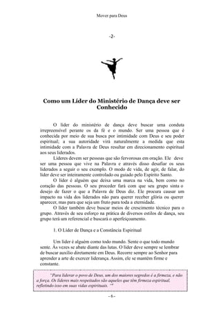 Mover para Deus
-2-
Como um Líder do Ministério de Dança deve ser
Conhecido
O líder do ministério de dança deve buscar uma conduta
irrepreensível perante os da fé e o mundo. Ser uma pessoa que é
conhecida por meio de sua busca por intimidade com Deus e seu poder
espiritual; a sua autoridade virá naturalmente a medida que esta
intimidade com a Palavra de Deus resultar em direcionamento espiritual
aos seus liderados.
Líderes devem ser pessoas que são fervorosas em oração. Ele deve
ser uma pessoa que vive na Palavra e através disso desafiar os seus
liderados a seguir o seu exemplo. O modo de vida, de agir, de falar, do
líder deve ser inteiramente controlado ou guiado pelo Espírito Santo.
O líder é alguém que deixa uma marca na vida, bem como no
coração das pessoas. O seu proceder fará com que seu grupo sinta o
desejo de fazer o que a Palavra de Deus diz. Ele procura causar um
impacto na vida dos liderados não para querer receber glória ou querer
aparecer, mas para que seja um fruto para toda a eternidade.
O líder também deve buscar meios de crescimento técnico para o
grupo. Através de seu esforço na prática de diversos estilos de dança, seu
grupo terá um referencial e buscará o aperfeiçoamento.
1. O Líder de Dança e a Constância Espiritual
Um líder é alguém como todo mundo. Sente o que todo mundo
sente. Às vezes se abate diante das lutas. O líder deve sempre se lembrar
de buscar auxílio diretamente em Deus. Recorre sempre ao Senhor para
aprender a arte de exercer liderança. Assim, ele se mantém firme e
constante.
“Para liderar o povo de Deus, um dos maiores segredos é a firmeza, e não
a força. Os líderes mais respeitados são aqueles que têm firmeza espiritual,
refletindo isso em suas vidas espirituais. “4
- 6 -
 