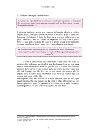 Mover para Deus
O líder é uma pessoa cuja influência se faz sentir em todos os
aspectos. Por onde quer que vá, ele é alvo de observações e por isso há de
exercer uma influência na vida das pessoas que o cercam. Ele não deve
procurar fazer certas coisas somente para que outras pessoas vejam que
ele está fazendo, mas ele deve ter em sua mente que quando ele faz
alguma coisa os outros estão observando o seu modo de fazer ou agir. Até
mesmo tudo o que o líder fala,
faz ou pensa serve para influenciar os seus liderados, quer positiva, quer
negativamente. De uma maneira ou de outra, o líder, influenciará os seus
liderados em tudo o que faz, portanto, é necessário que se tenha o máximo
cuidado para não ser uma influência negativa na vida deles.
4 CAMPANHÃ, Josué. Segredos da Liderança: Diretrizes práticas para uma liderança bem-sucedida. São Paulo, SP.:
Editora Vida, 1999, p.23.
5 FINZEL, Hans. Dez Erros que um Líder Não Pode Cometer. São Paulo: Edições Vida Nova, 1999, p.90.
6 FINZEL, Hans. Ibid., p.14.
2.O Líder da Dança e sua influência
“Liderança é a capacidade de reconhecer as habilidades especiais e as limitações
dos outros, associada à capacidade de introduzir cada um dentro do serviço que
desempenhará melhor.” 5
É dito que qualquer pessoa que consegue influenciar alguém a realizar
alguma coisa, consegue liderar tal pessoa. Com isso, pode-se dizer que
liderança é influência. O líder de dança deve procurar influenciar o seu
grupo a buscar a Deus e a cumprir os propósitos de Deus. Nisto é gerado
fome e sede pela presença de Deus e o grupo cresce espiritualmente,
trazendo transformação de vidas e isso é tremendamente gratificante.
“Os grandes líderes influenciam-nos a ir a lugares que nunca iríamos por
conta própria e a fazermos coisas de que nunca tínhamos pensado que fôssemos
capazes” 6
- 7 -
 