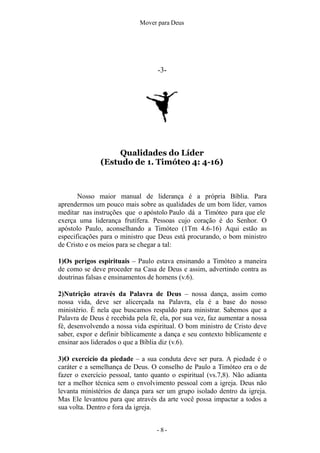 Mover para Deus
-3-
Qualidades do Líder
(Estudo de 1. Timóteo 4: 4-16)
- 8 -
Nosso maior manual de liderança é a própria Bíblia. Para
aprendermos um pouco mais sobre as qualidades de um bom líder, vamos
meditar nas instruções que o apóstolo Paulo dá a Timóteo para que ele
exerça uma liderança frutífera. Pessoas cujo coração é do Senhor. O
apóstolo Paulo, aconselhando a Timóteo (1Tm 4.6-16) Aqui estão as
especificações para o ministro que Deus está procurando, o bom ministro
de Cristo e os meios para se chegar a tal:
1)Os perigos espirituais – Paulo estava ensinando a Timóteo a maneira
de como se deve proceder na Casa de Deus e assim, advertindo contra as
doutrinas falsas e ensinamentos de homens (v.6).
2)Nutrição através da Palavra de Deus – nossa dança, assim como
nossa vida, deve ser alicerçada na Palavra, ela é a base do nosso
ministério. È nela que buscamos respaldo para ministrar. Sabemos que a
Palavra de Deus é recebida pela fé, ela, por sua vez, faz aumentar a nossa
fé, desenvolvendo a nossa vida espiritual. O bom ministro de Cristo deve
saber, expor e definir biblicamente a dança e seu contexto biblicamente e
ensinar aos liderados o que a Bíblia diz (v.6).
3)O exercício da piedade – a sua conduta deve ser pura. A piedade é o
caráter e a semelhança de Deus. O conselho de Paulo a Timóteo era o de
fazer o exercício pessoal, tanto quanto o espiritual (vs.7,8). Não adianta
ter a melhor técnica sem o envolvimento pessoal com a igreja. Deus não
levanta ministérios de dança para ser um grupo isolado dentro da igreja.
Mas Ele levantou para que através da arte você possa impactar a todos a
sua volta. Dentro e fora da igreja.
 