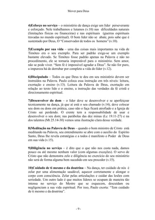 - 9 -
Mover para Deus
4)Esforço no serviço – o ministério de dança exige um líder perseverante
e esforçado. Nele trabalhamos e lutamos (v.10) nas dificuldades naturais
(limitações físicas ou financeiras) e nas espirituais (guerras espirituais
travadas no mundo espiritual). O bom líder não se abate, pois sabe que é
sustentado por Deus, O “Conservador de todos os homens” (v.10).
5)Exemplo por sua vida – uma das coisas mais importantes na vida de
Timóteo era o seu exemplo. Para ser padrão exige-se um exemplo
bastante elevado. Se Timóteo fosse padrão apenas na Palavra e não no
procedimento, ele se tornaria imprestável para o ministério. Sem amor,
não se pode viver. “Sem fé é impossível agradar a Deus”. Se não for puro,
a impureza há de derrubar por completo a vida do líder (v.12).
6)Discipulado – Todos os que Deus te deu em seu ministério devem ser
instruídos na Palavra. Paulo coloca essa instrução em três níveis: leitura,
exortação e ensino (v.13). Leitura da Palavra de Deus, exortação em
relação ao texto lido e o ensino, a instrução das verdades da fé cristã e
direcionamento espiritual.
7)Desenvolver do dom – o líder deve se desenvolver e se aperfeiçoar
tecnicamente na dança, já que aí está o seu chamado (v.14), deve colocar
seu dom ou dons em prática, caso não o faça ficará atrofiado e a Igreja de
Cristo sai perdendo. O crente tem a responsabilidade de usar e
desenvolver o seu dom; nas parábolas das dez minas (Lc 19.11-27) e na
dos talentos (Mt 25.14-30) vemos uma ilustração clara dessa verdade.
8)Meditação na Palavra de Deus – quando o bom ministro de Cristo está
meditando na Palavra, seu entendimento se abre com o auxílio do Espírito
Santo, Deus lhe revela estratégias e a todos é manifesto o Poder de Deus
em sua vida (v.15).
9)Diligência no serviço – é dito que o que não nos custa nada, damos
pouco ou até mesmo nenhum valor (com algumas exceções). O servo de
Cristo que não demonstra zelo e diligência no exercício do seu ministério
não será de forma alguma bem sucedido em seu proceder (v.15).
10)Cuidado de ti mesmo e da doutrina – Na dança, ter cuidado de nós é
zelar por uma alimentação saudável, aquecer corretamente e alongar o
corpo com consciência. Zelar pelas articulações e cuidar das lesões com
seriedade. Um outro lado é que muitos líderes se ocupam de maneira tão
intensa no serviço do Mestre que se esquecem, descuidam ou
negligenciam a sua vida espiritual. Por isso, Paulo exorta: “Tem cuidado
de ti mesmo e da doutrina”.
 