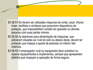 31.12.11 Só devem ser utilizadas máquinas de cortar, picar, triturar,
moer, desfibrar e similares que possuírem dispositivos de
proteção, que impossibilitem contato do operador ou demais
pessoas com suas partes móveis.
31.12.12 As aberturas para alimentação de máquinas, que
estiverem situadas ao nível do solo ou abaixo deste, devem ter
proteção que impeça a queda de pessoas no interior das
mesmas.
31.12.13 O empregador rural ou equiparado deve substituir ou
reparar equipamentos e implementos, sempre que apresentem
defeitos que impeçam a operação de forma segura.
 