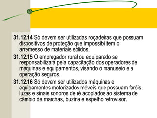31.12.14 Só devem ser utilizadas roçadeiras que possuam
dispositivos de proteção que impossibilitem o
arremesso de materiais sólidos.
31.12.15 O empregador rural ou equiparado se
responsabilizará pela capacitação dos operadores de
máquinas e equipamentos, visando o manuseio e a
operação seguros.
31.12.16 Só devem ser utilizados máquinas e
equipamentos motorizados móveis que possuam faróis,
luzes e sinais sonoros de ré acoplados ao sistema de
câmbio de marchas, buzina e espelho retrovisor.
 