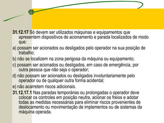 31.12.17 Só devem ser utilizados máquinas e equipamentos que
apresentem dispositivos de acionamento e parada localizados de modo
que:
a) possam ser acionados ou desligados pelo operador na sua posição de
trabalho;
b) não se localizem na zona perigosa da máquina ou equipamento;
c) possam ser acionados ou desligados, em caso de emergência, por
outra pessoa que não seja o operador;
d) não possam ser acionados ou desligados involuntariamente pelo
operador ou de qualquer outra forma acidental;
e) não acarretem riscos adicionais.
31.12.17.1 Nas paradas temporárias ou prolongadas o operador deve
colocar os controles em posição neutra, acionar os freios e adotar
todas as medidas necessárias para eliminar riscos provenientes de
deslocamento ou movimentação de implementos ou de sistemas da
máquina operada.
 