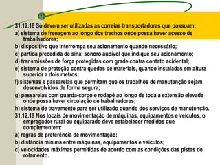 31.12.18 Só devem ser utilizadas as correias transportadoras que possuam:
a) sistema de frenagem ao longo dos trechos onde possa haver acesso de
trabalhadores;
b) dispositivo que interrompa seu acionamento quando necessário;
c) partida precedida de sinal sonoro audível que indique seu acionamento;
d) transmissões de força protegidas com grade contra contato acidental;
e) sistema de proteção contra quedas de materiais, quando instaladas em altura
superior a dois metros;
f) sistemas e passarelas que permitam que os trabalhos de manutenção sejam
desenvolvidos de forma segura;
g) passarelas com guarda-corpo e rodapé ao longo de toda a extensão elevada
onde possa haver circulação de trabalhadores;
h) sistema de travamento para ser utilizado quando dos serviços de manutenção.
31.12.19 Nos locais de movimentação de máquinas, equipamentos e veículos, o
empregador rural ou equiparado deve estabelecer medidas que
complementem:
a) regras de preferência de movimentação;
b) distância mínima entre máquinas, equipamentos e veículos;
c) velocidades máximas permitidas de acordo com as condições das pistas de
rolamento.
 
