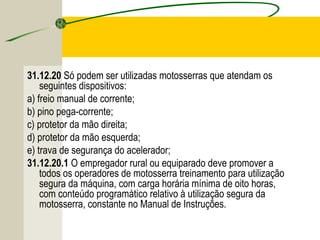 31.12.20 Só podem ser utilizadas motosserras que atendam os
seguintes dispositivos:
a) freio manual de corrente;
b) pino pega-corrente;
c) protetor da mão direita;
d) protetor da mão esquerda;
e) trava de segurança do acelerador;
31.12.20.1 O empregador rural ou equiparado deve promover a
todos os operadores de motosserra treinamento para utilização
segura da máquina, com carga horária mínima de oito horas,
com conteúdo programático relativo à utilização segura da
motosserra, constante no Manual de Instruções.
 