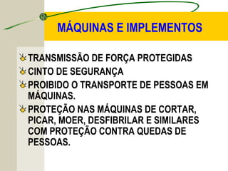MÁQUINAS E IMPLEMENTOS
TRANSMISSÃO DE FORÇA PROTEGIDAS
CINTO DE SEGURANÇA
PROIBIDO O TRANSPORTE DE PESSOAS EM
MÁQUINAS.
PROTEÇÃO NAS MÁQUINAS DE CORTAR,
PICAR, MOER, DESFIBRILAR E SIMILARES
COM PROTEÇÃO CONTRA QUEDAS DE
PESSOAS.
 
