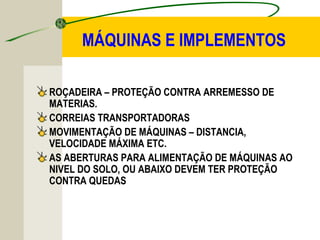 MÁQUINAS E IMPLEMENTOS
ROÇADEIRA – PROTEÇÃO CONTRA ARREMESSO DE
MATERIAS.
CORREIAS TRANSPORTADORAS
MOVIMENTAÇÃO DE MÁQUINAS – DISTANCIA,
VELOCIDADE MÁXIMA ETC.
AS ABERTURAS PARA ALIMENTAÇÃO DE MÁQUINAS AO
NIVEL DO SOLO, OU ABAIXO DEVEM TER PROTEÇÃO
CONTRA QUEDAS
 