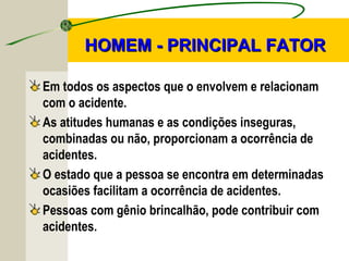 Em todos os aspectos que o envolvem e relacionam
com o acidente.
As atitudes humanas e as condições inseguras,
combinadas ou não, proporcionam a ocorrência de
acidentes.
O estado que a pessoa se encontra em determinadas
ocasiões facilitam a ocorrência de acidentes.
Pessoas com gênio brincalhão, pode contribuir com
acidentes.
HOMEM - PRINCIPAL FATORHOMEM - PRINCIPAL FATOR
 