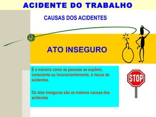 CAUSAS DOS ACIDENTES
É a maneira como as pessoas se expõem,
consciente ou inconscientemente, à riscos de
acidentes.
Os atos inseguros são as maiores causas dos
acidentes
ACIDENTE DO TRABALHO
ATO INSEGURO
 