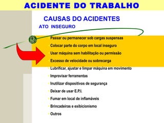 CAUSAS DO ACIDENTES
• Passar ou permanecer sob cargas suspensas
• Colocar parte do corpo em local inseguro
• Usar máquina sem habilitação ou permissão
• Excesso de velocidade ou sobrecarga
• Lubrificar, ajustar e limpar máquina em movimento
• Improvisar ferramentas
• Inutilizar dispositivos de segurança
• Deixar de usar E.P.I.
• Fumar em local de inflamáveis
• Brincadeiras e exibicionismo
• Outros
ACIDENTE DO TRABALHO
ATO INSEGURO
 