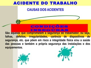 CAUSAS DOS ACIDENTES
São aquelas que comprometem a segurança do trabalhador, ou seja,
falhas, defeitos, irregularidades, carência de dispositivos de
segurança, etc. que põem em risco a integridade física e/ou a saúde
das pessoas e também a própria segurança das instalações e dos
equipamentos.
ACIDENTE DO TRABALHO
CONDIÇÕES
INSEGURAS
 