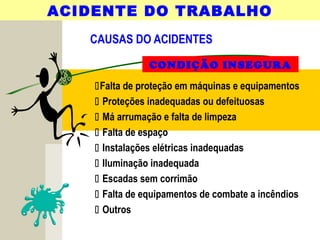 CAUSAS DO ACIDENTES
ACIDENTE DO TRABALHO
CONDIÇÃO INSEGURA
Falta de proteção em máquinas e equipamentos
 Proteções inadequadas ou defeituosas
 Má arrumação e falta de limpeza
 Falta de espaço
 Instalações elétricas inadequadas
 Iluminação inadequada
 Escadas sem corrimão
 Falta de equipamentos de combate a incêndios
 Outros
 