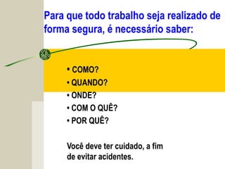 Para que todo trabalho seja realizado de
forma segura, é necessário saber:
• COMO?
• QUANDO?
• ONDE?
• COM O QUÊ?
• POR QUÊ?
Você deve ter cuidado, a fim
de evitar acidentes.
 