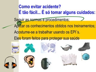 Como evitar acidente?
É tão fácil... É só tomar alguns cuidados:
Seguir as normas e procedimentos;
Aplicar os conhecimentos obtidos nos treinamentos;
Acostume-se a trabalhar usando os EPI´s.
Eles foram feitos para proteger sua saúde
 